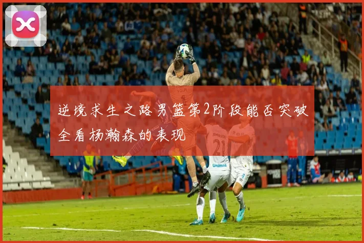 逆境求生之路男篮第2阶段能否突破全看杨瀚森的表现