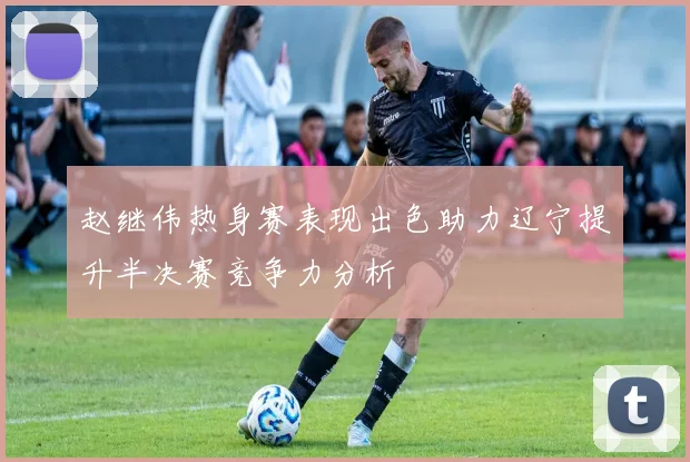 赵继伟热身赛表现出色助力辽宁提升半决赛竞争力分析