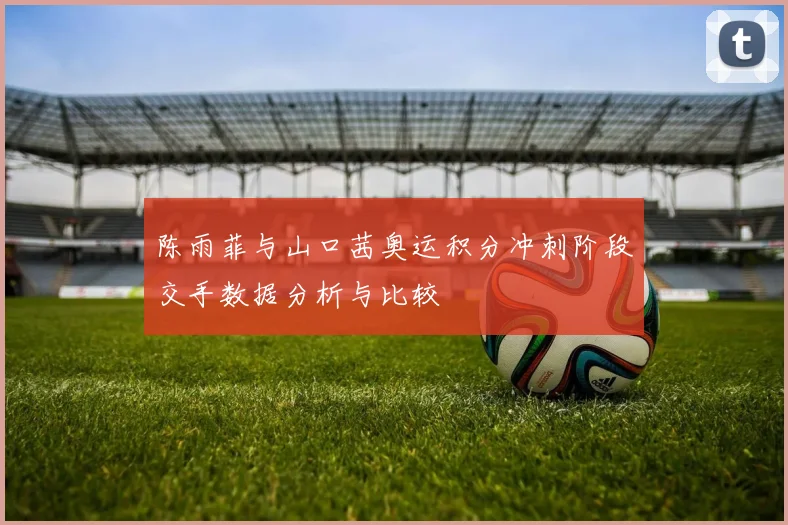 陈雨菲与山口茜奥运积分冲刺阶段交手数据分析与比较