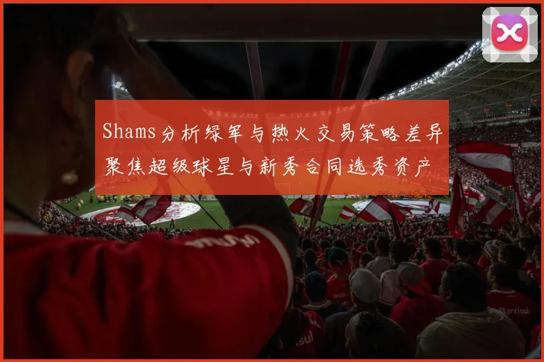 Shams分析绿军与热火交易策略差异聚焦超级球星与新秀合同选秀资产