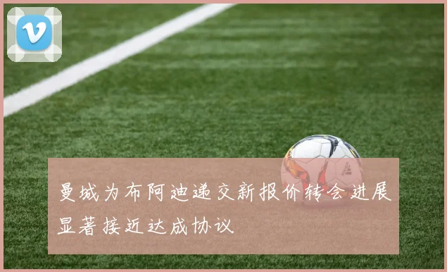 曼城为布阿迪递交新报价转会进展显著接近达成协议