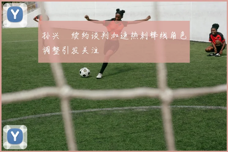 孙兴慜续约谈判加速热刺锋线角色调整引发关注