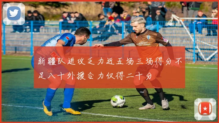 新疆队进攻乏力近五场三场得分不足八十外援合力仅得二十分