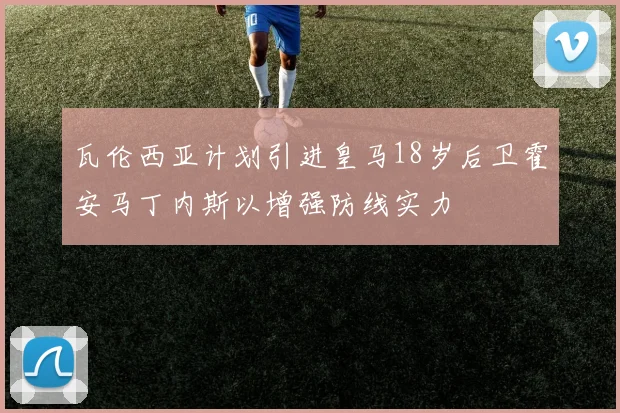 瓦伦西亚计划引进皇马18岁后卫霍安马丁内斯以增强防线实力