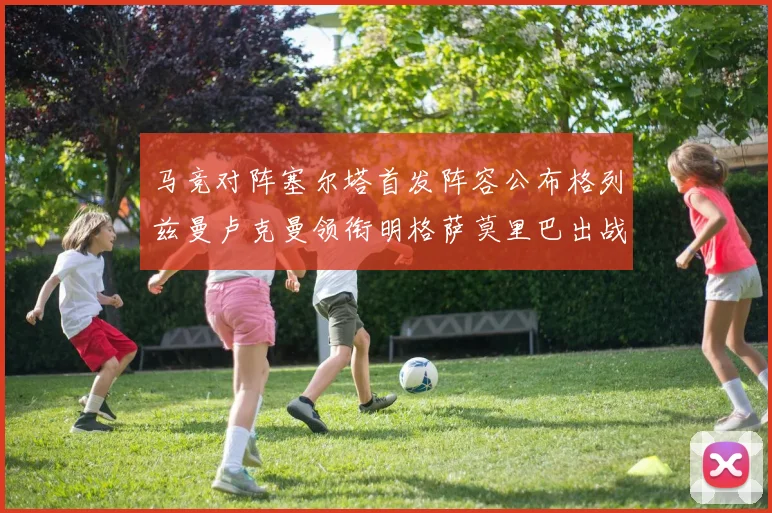 马竞对阵塞尔塔首发阵容公布格列兹曼卢克曼领衔明格萨莫里巴出战