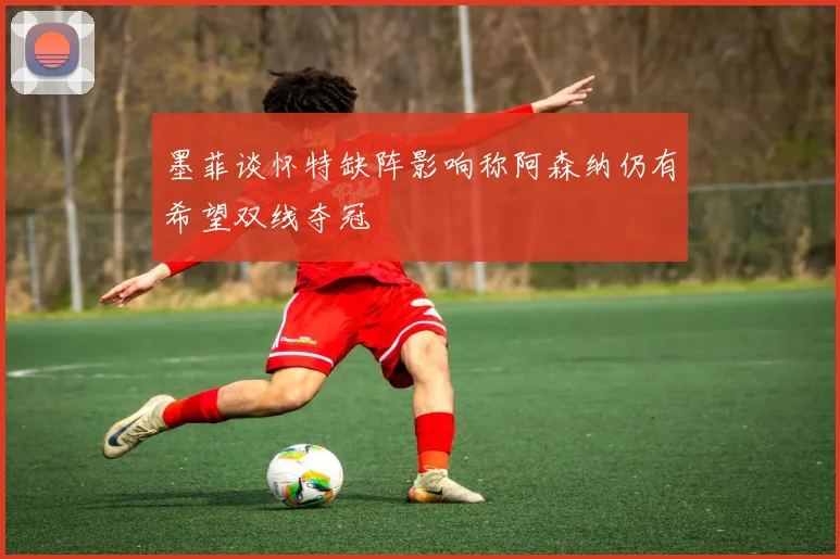 墨菲谈怀特缺阵影响称阿森纳仍有希望双线夺冠