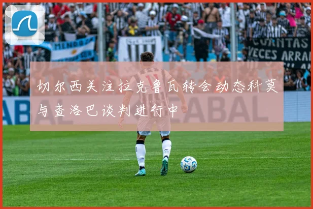 切尔西关注拉克鲁瓦转会动态科莫与查洛巴谈判进行中
