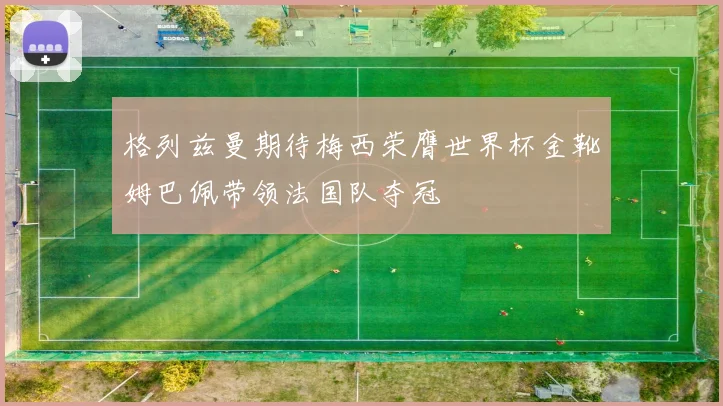 格列兹曼期待梅西荣膺世界杯金靴姆巴佩带领法国队夺冠