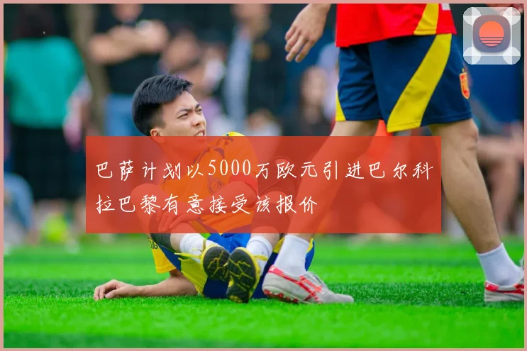 巴萨计划以5000万欧元引进巴尔科拉巴黎有意接受该报价