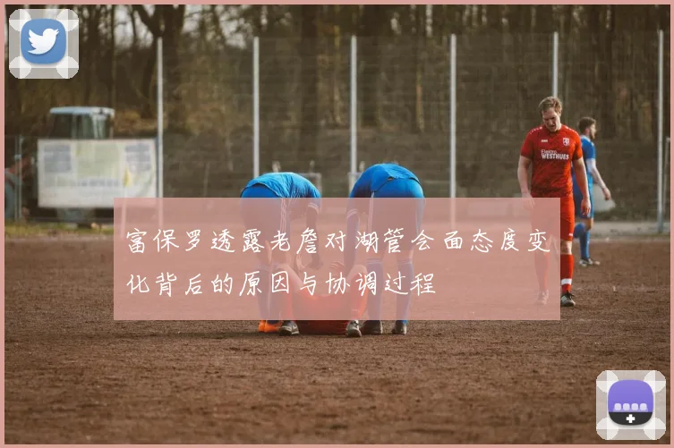 富保罗透露老詹对湖管会面态度变化背后的原因与协调过程