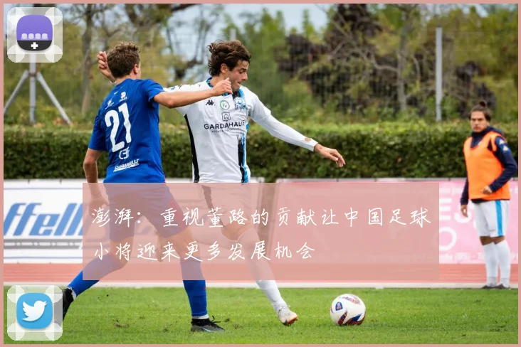澎湃：重视董路的贡献让中国足球小将迎来更多发展机会