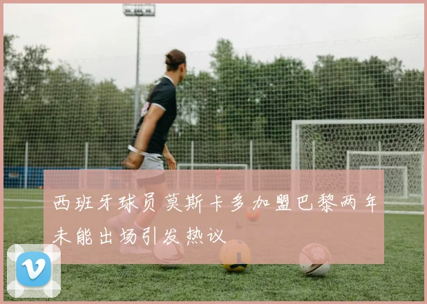 西班牙球员莫斯卡多加盟巴黎两年未能出场引发热议
