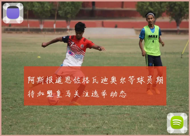 阿斯报道恩佐格瓦迪奥尔等球员期待加盟皇马关注选举动态