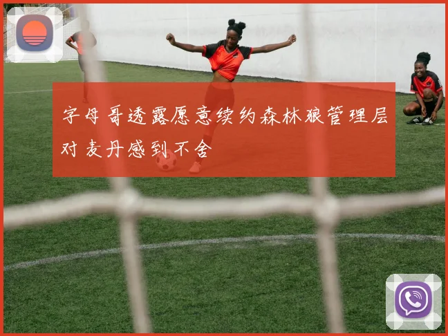 字母哥透露愿意续约森林狼管理层对麦丹感到不舍