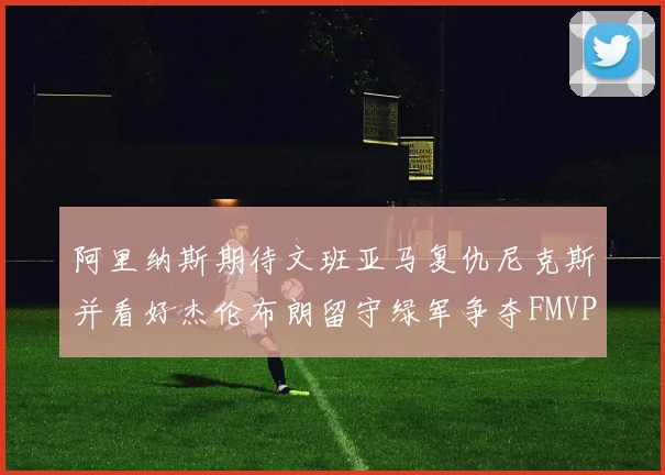 阿里纳斯期待文班亚马复仇尼克斯并看好杰伦布朗留守绿军争夺FMVP