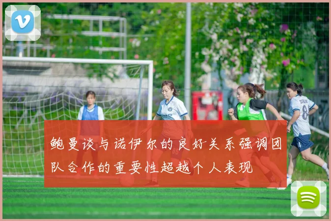 鲍曼谈与诺伊尔的良好关系强调团队合作的重要性超越个人表现