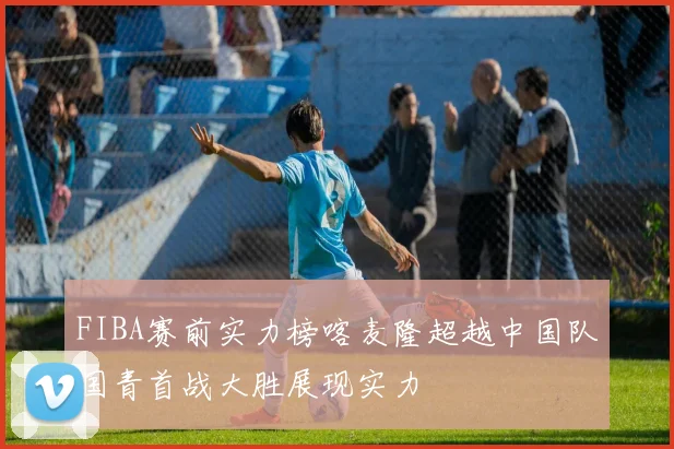 FIBA赛前实力榜喀麦隆超越中国队国青首战大胜展现实力