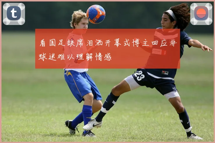 看国足缺席泪洒开幕式博主回应非球迷难以理解情感
