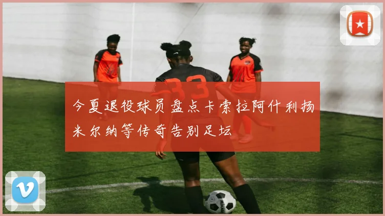 今夏退役球员盘点卡索拉阿什利扬米尔纳等传奇告别足坛