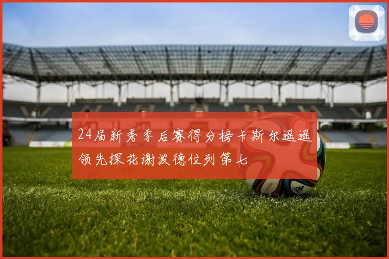 24届新秀季后赛得分榜卡斯尔遥遥领先探花谢泼德位列第七