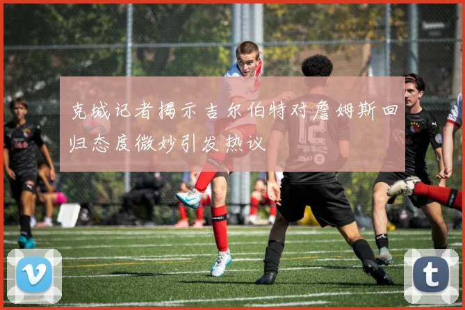 克城记者揭示吉尔伯特对詹姆斯回归态度微妙引发热议