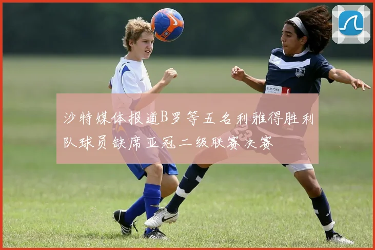 沙特媒体报道B罗等五名利雅得胜利队球员缺席亚冠二级联赛决赛