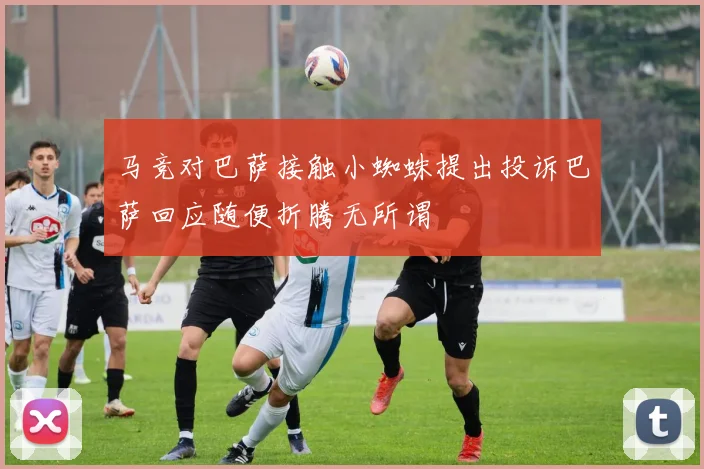 马竞对巴萨接触小蜘蛛提出投诉巴萨回应随便折腾无所谓