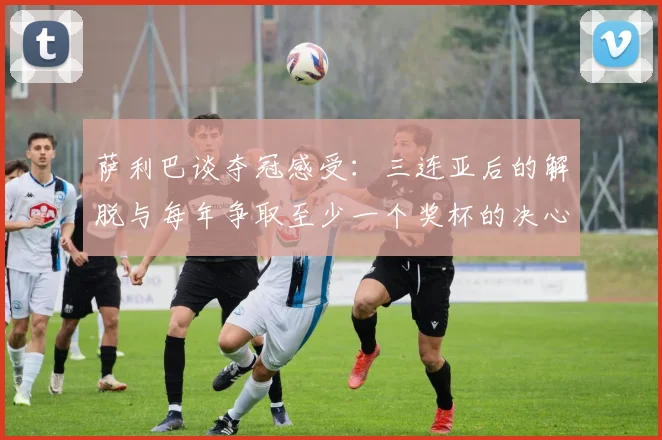 萨利巴谈夺冠感受：三连亚后的解脱与每年争取至少一个奖杯的决心