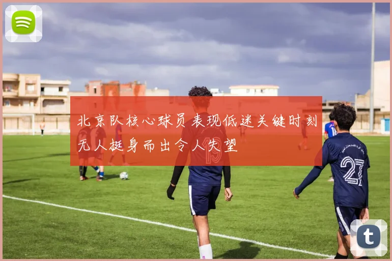 北京队核心球员表现低迷关键时刻无人挺身而出令人失望