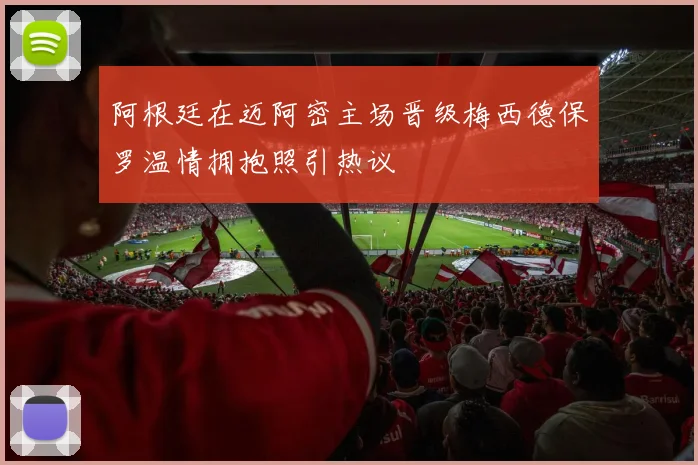 阿根廷在迈阿密主场晋级梅西德保罗温情拥抱照引热议
