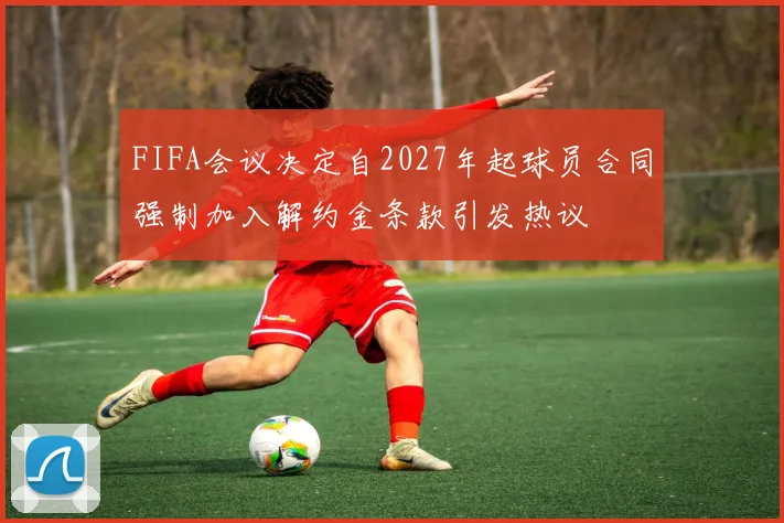 FIFA会议决定自2027年起球员合同强制加入解约金条款引发热议