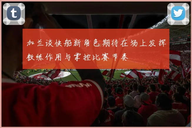 加兰谈快船新角色期待在场上发挥教练作用与掌控比赛节奏