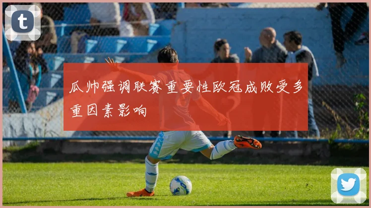 瓜帅强调联赛重要性欧冠成败受多重因素影响