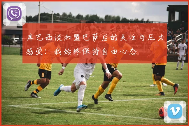 库巴西谈加盟巴萨后的关注与压力感受：我始终保持自由心态