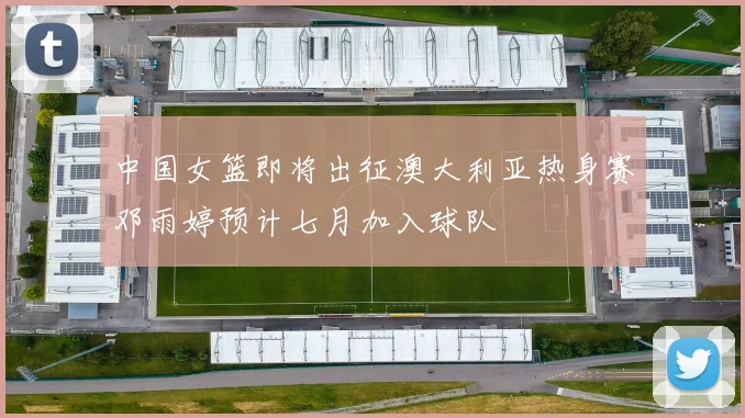 中国女篮即将出征澳大利亚热身赛邓雨婷预计七月加入球队