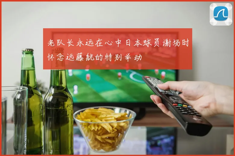 老队长永远在心中日本球员谢场时怀念远藤航的特别举动