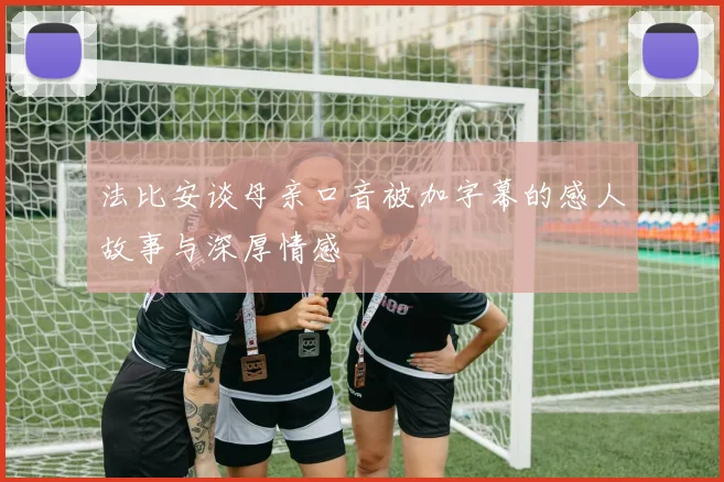 法比安谈母亲口音被加字幕的感人故事与深厚情感